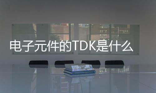 电子元件的TDK是什么元件，tdk做什么的