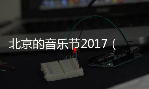 北京的音乐节2017（北京的音乐节2023）