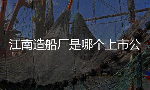 江南造船厂是哪个上市公司，江南造船厂上市了吗?